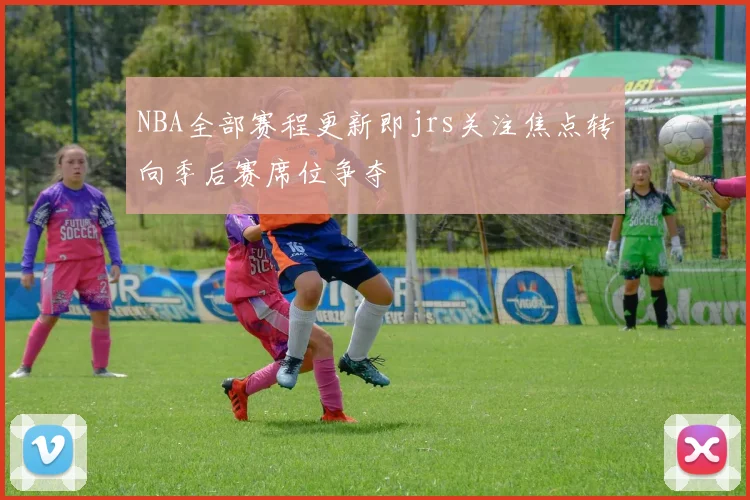 NBA全部赛程更新即jrs关注焦点转向季后赛席位争夺