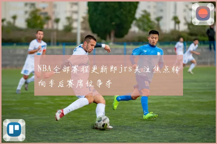 NBA全部赛程更新即jrs关注焦点转向季后赛席位争夺