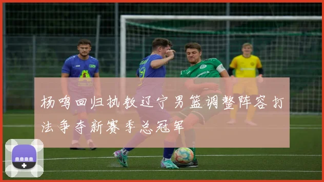 杨鸣回归执教辽宁男篮调整阵容打法争夺新赛季总冠军