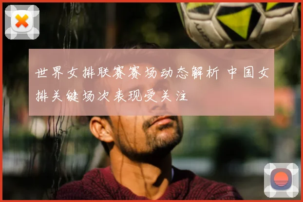 世界女排联赛赛场动态解析 中国女排关键场次表现受关注
