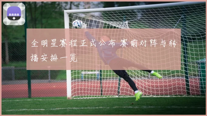 全明星赛程正式公布 赛前对阵与转播安排一览