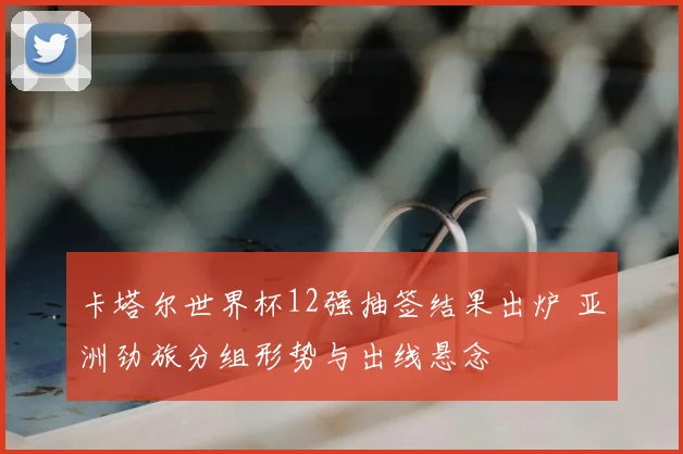 卡塔尔世界杯12强抽签结果出炉 亚洲劲旅分组形势与出线悬念