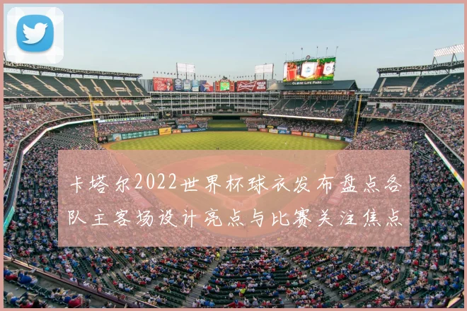 卡塔尔2022世界杯球衣发布盘点各队主客场设计亮点与比赛关注焦点