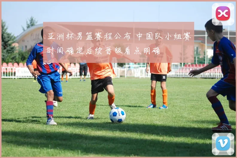 亚洲杯男篮赛程公布 中国队小组赛时间确定后续晋级看点明确