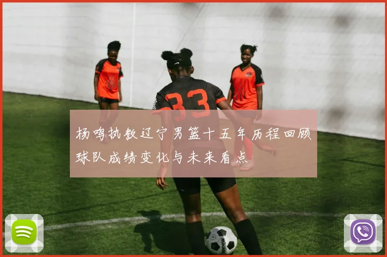 杨鸣执教辽宁男篮十五年历程回顾球队成绩变化与未来看点