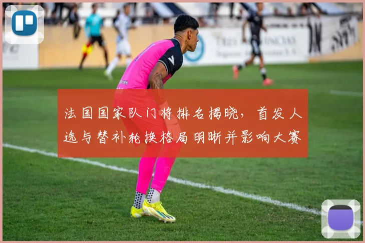 法国国家队门将排名揭晓，首发人选与替补轮换格局明晰并影响大赛部署
