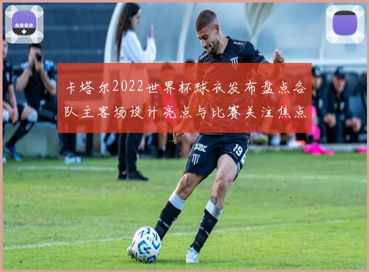 卡塔尔2022世界杯球衣发布盘点各队主客场设计亮点与比赛关注焦点