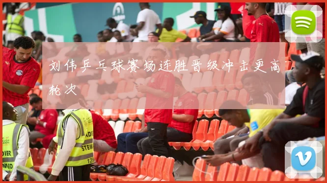 刘伟乒乓球赛场连胜晋级冲击更高轮次