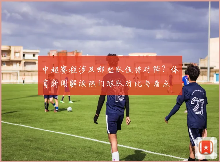 中超赛程涉及哪些队伍将对阵？体育新闻解读热门球队对比与看点