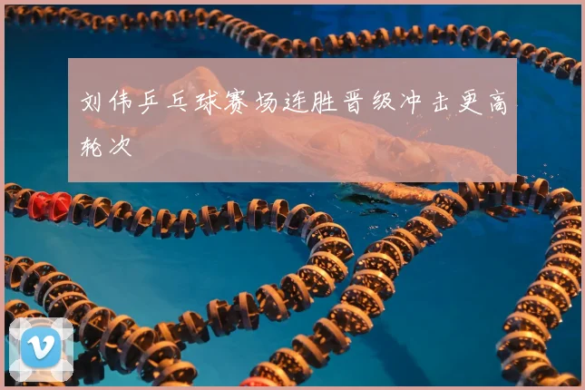 刘伟乒乓球赛场连胜晋级冲击更高轮次