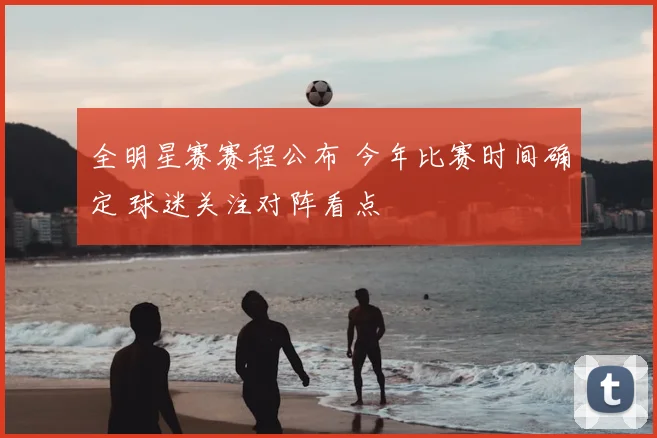 全明星赛赛程公布 今年比赛时间确定 球迷关注对阵看点