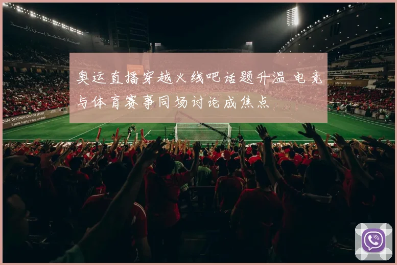 奥运直播穿越火线吧话题升温 电竞与体育赛事同场讨论成焦点