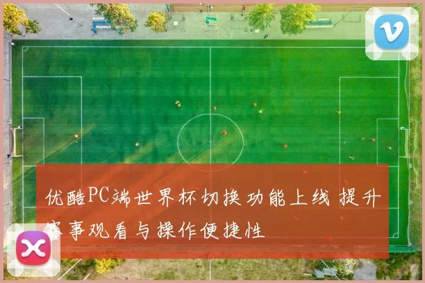 优酷PC端世界杯切换功能上线 提升赛事观看与操作便捷性