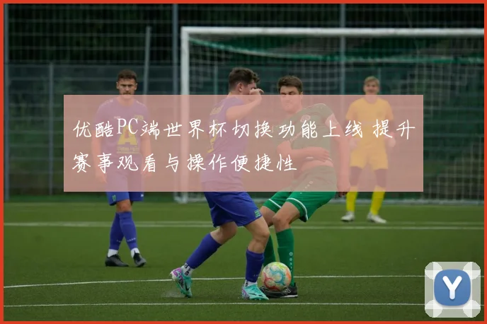 优酷PC端世界杯切换功能上线 提升赛事观看与操作便捷性