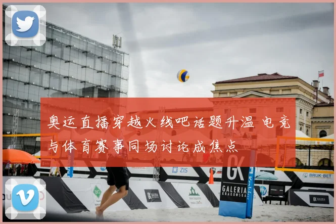 奥运直播穿越火线吧话题升温 电竞与体育赛事同场讨论成焦点
